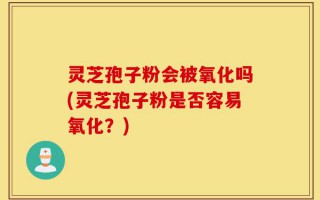 灵芝孢子粉会被氧化吗(灵芝孢子粉是否容易氧化？)