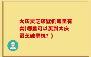 大庆灵芝破壁机哪里有卖(哪里可以买到大庆灵芝破壁机？)