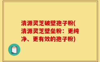清源灵芝破壁孢子粉(清源灵芝壁垒粉：更纯净、更有效的孢子粉)