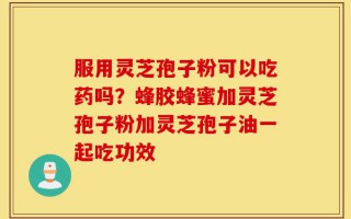 服用灵芝孢子粉可以吃药吗？蜂胶蜂蜜加灵芝孢子粉加灵芝孢子油一起吃功效