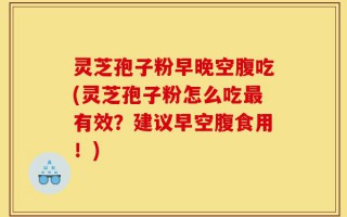 灵芝孢子粉早晚空腹吃(灵芝孢子粉怎么吃最有效？建议早空腹食用！)
