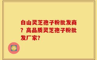 白山灵芝孢子粉批发商？高品质灵芝孢子粉批发厂家？