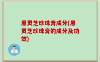 黑灵芝珍珠膏成分(黑灵芝珍珠膏的成分及功效)