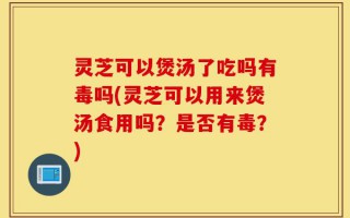 灵芝可以煲汤了吃吗有毒吗(灵芝可以用来煲汤食用吗？是否有毒？)