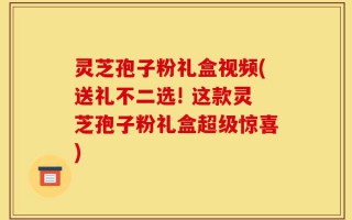 灵芝孢子粉礼盒视频(送礼不二选! 这款灵芝孢子粉礼盒超级惊喜)