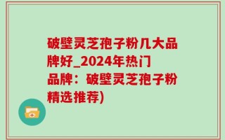 破壁灵芝孢子粉几大品牌好_2024年热门品牌：破壁灵芝孢子粉精选推荐)