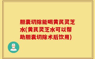 胆囊切除能喝黄芪灵芝水(黄芪灵芝水可以帮助胆囊切除术后饮用)
