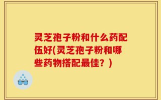 灵芝孢子粉和什么药配伍好(灵芝孢子粉和哪些药物搭配最佳？)