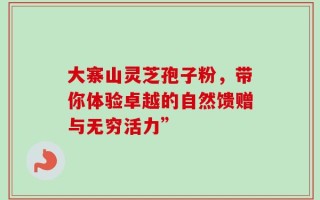 大寨山灵芝孢子粉，带你体验卓越的自然馈赠与无穷活力”