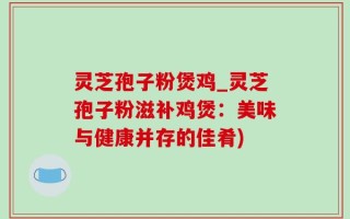 灵芝孢子粉煲鸡_灵芝孢子粉滋补鸡煲：美味与健康并存的佳肴)
