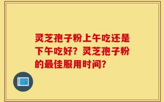 灵芝孢子粉上午吃还是下午吃好？灵芝孢子粉的最佳服用时间？