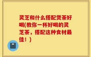 灵芝和什么搭配煲茶好喝(教你一杯好喝的灵芝茶，搭配这种食材最佳！)