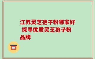 江苏灵芝孢子粉哪家好 探寻优质灵芝孢子粉品牌