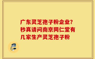 广东灵芝孢子粉企业？秒真请问南京同仁堂有几家生产灵芝孢子粉