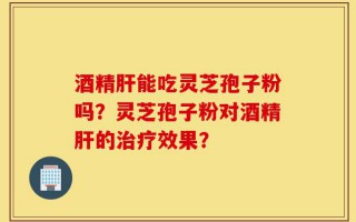 酒精肝能吃灵芝孢子粉吗？灵芝孢子粉对酒精肝的治疗效果？