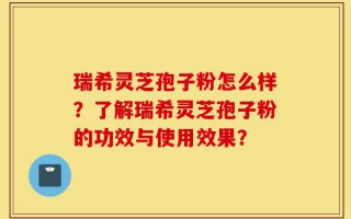 瑞希灵芝孢子粉怎么样？了解瑞希灵芝孢子粉的功效与使用效果？