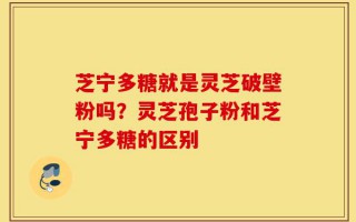 芝宁多糖就是灵芝破壁粉吗？灵芝孢子粉和芝宁多糖的区别