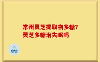 常州灵芝提取物多糖？灵芝多糖治失眠吗
