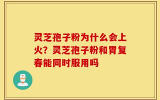 灵芝孢子粉为什么会上火？灵芝孢子粉和胃复春能同时服用吗