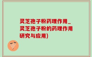 灵芝孢子粉药理作用_灵芝孢子粉的药理作用研究与应用)