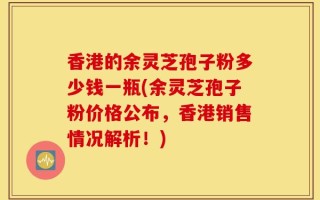 香港的余灵芝孢子粉多少钱一瓶(余灵芝孢子粉价格公布，香港销售情况解析！)