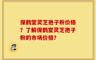 保鹤堂灵芝孢子粉价格？了解保鹤堂灵芝孢子粉的市场价格？
