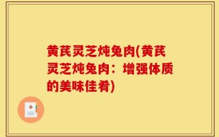 黄芪灵芝炖兔肉(黄芪灵芝炖兔肉：增强体质的美味佳肴)