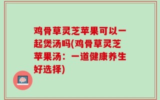 鸡骨草灵芝苹果可以一起煲汤吗(鸡骨草灵芝苹果汤：一道健康养生好选择)