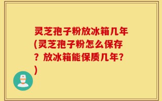 灵芝孢子粉放冰箱几年(灵芝孢子粉怎么保存？放冰箱能保质几年？)