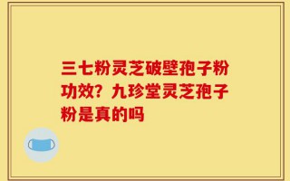 三七粉灵芝破壁孢子粉功效？九珍堂灵芝孢子粉是真的吗