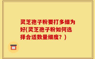 灵芝孢子粉要打多细为好(灵芝孢子粉如何选择合适数量细度？)