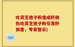 吃灵芝孢子粉造成肝损伤吃灵芝孢子粉引发肝损害，专家警示)