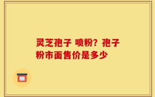 灵芝孢子 喷粉？孢子粉市面售价是多少