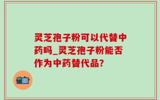灵芝孢子粉可以代替中药吗_灵芝孢子粉能否作为中药替代品？