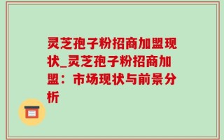 灵芝孢子粉招商加盟现状_灵芝孢子粉招商加盟：市场现状与前景分析