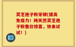 灵芝孢子粉牙碜(提高免疫力！纯天然灵芝孢子粉售价惊喜，快来试试！)