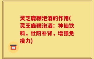 灵芝鹿鞭泡酒的作用(灵芝鹿鞭泡酒：神仙饮料，壮阳补肾，增强免疫力)
