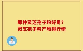 那种灵芝孢子粉好用？灵芝孢子粉产地排行榜