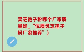灵芝孢子粉哪个厂家质量好_“优质灵芝孢子粉厂家推荐”)