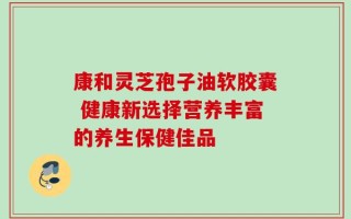 康和灵芝孢子油软胶囊 健康新选择营养丰富的养生保健佳品