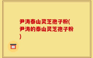 尹涛泰山灵芝孢子粉(尹涛的泰山灵芝孢子粉)