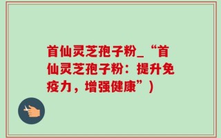 首仙灵芝孢子粉_“首仙灵芝孢子粉：提升免疫力，增强健康”)
