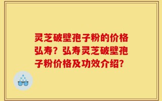 灵芝破壁孢子粉的价格弘寿？弘寿灵芝破壁孢子粉价格及功效介绍？