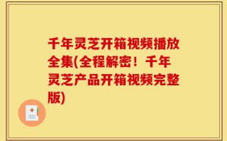 千年灵芝开箱视频播放全集(全程解密！千年灵芝产品开箱视频完整版)