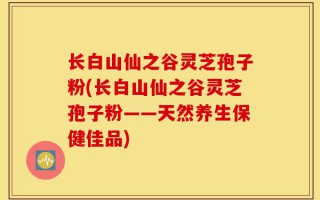 长白山仙之谷灵芝孢子粉(长白山仙之谷灵芝孢子粉——天然养生保健佳品)