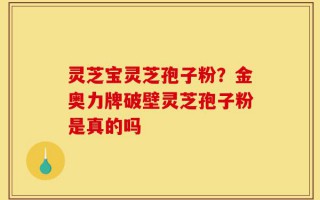 灵芝宝灵芝孢子粉？金奥力牌破壁灵芝孢子粉是真的吗