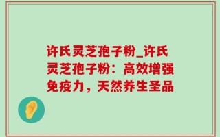 许氏灵芝孢子粉_许氏灵芝孢子粉：高效增强免疫力，天然养生圣品