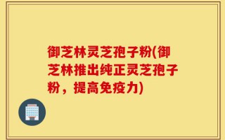 御芝林灵芝孢子粉(御芝林推出纯正灵芝孢子粉，提高免疫力)