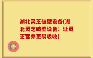 湖北灵芝破壁设备(湖北灵芝破壁设备：让灵芝营养更易吸收)