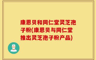 康恩贝和同仁堂灵芝孢子粉(康恩贝与同仁堂推出灵芝孢子粉产品)